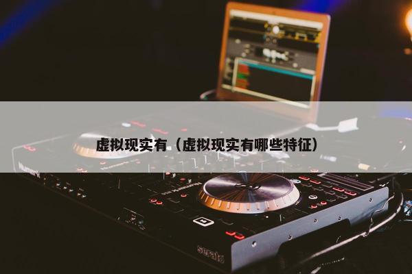 虚拟现实有（虚拟现实有哪些特征）