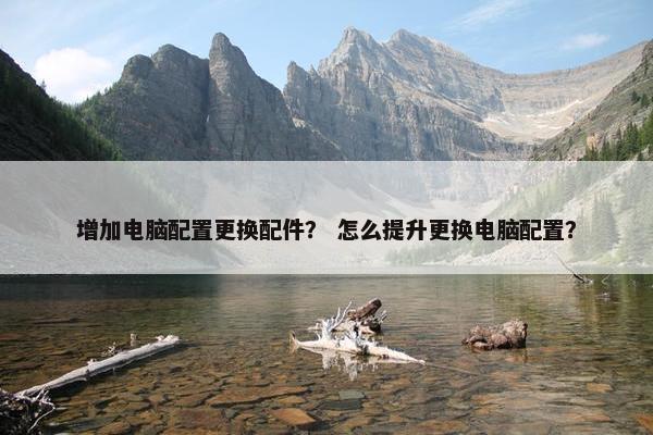 增加电脑配置更换配件？ 怎么提升更换电脑配置？