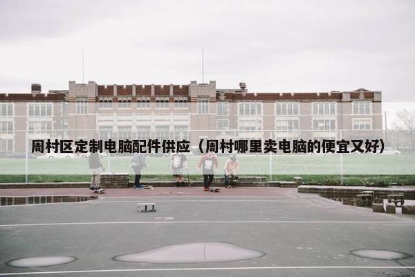 周村区定制电脑配件供应（周村哪里卖电脑的便宜又好）