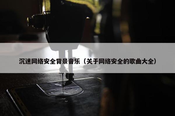 沉迷网络安全背景音乐（关于网络安全的歌曲大全）