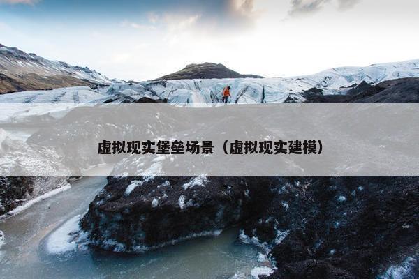 虚拟现实堡垒场景（虚拟现实建模）