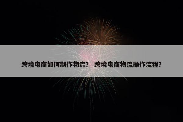 跨境电商如何制作物流？ 跨境电商物流操作流程？