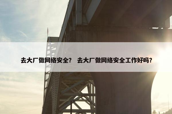 去大厂做网络安全？ 去大厂做网络安全工作好吗？