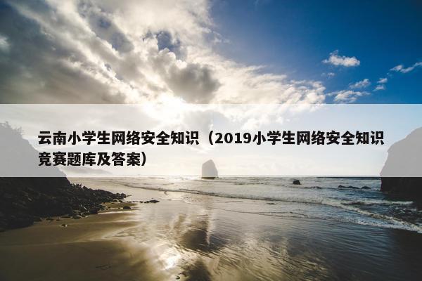 云南小学生网络安全知识（2019小学生网络安全知识竞赛题库及答案）