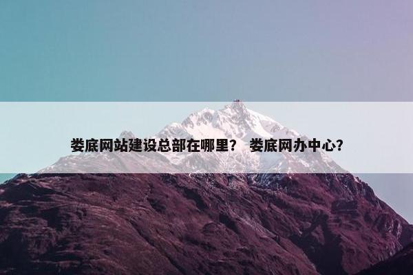 娄底网站建设总部在哪里？ 娄底网办中心？