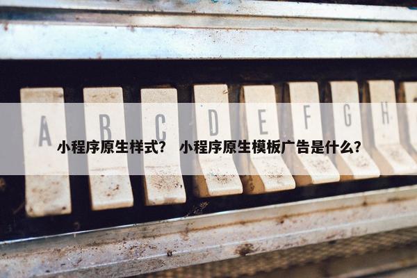 小程序原生样式？ 小程序原生模板广告是什么？