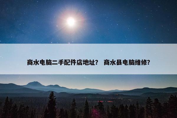商水电脑二手配件店地址？ 商水县电脑维修？