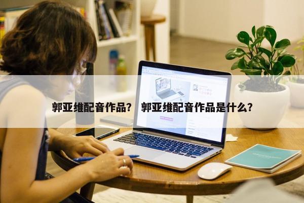 郭亚维配音作品？ 郭亚维配音作品是什么？
