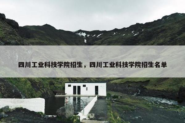 四川工业科技学院招生，四川工业科技学院招生名单