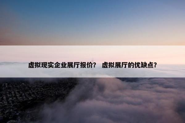 虚拟现实企业展厅报价？ 虚拟展厅的优缺点？