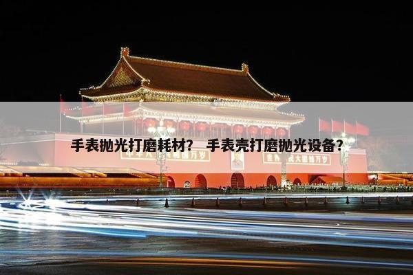 手表抛光打磨耗材？ 手表壳打磨抛光设备？