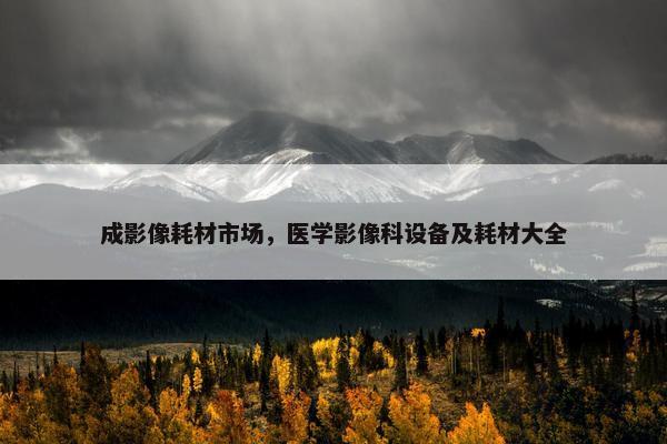 成影像耗材市场，医学影像科设备及耗材大全