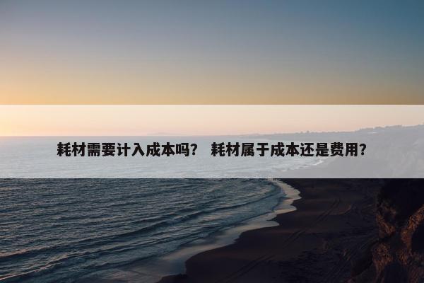 耗材需要计入成本吗？ 耗材属于成本还是费用？