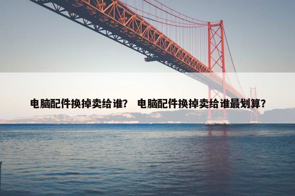 电脑配件换掉卖给谁？ 电脑配件换掉卖给谁最划算？