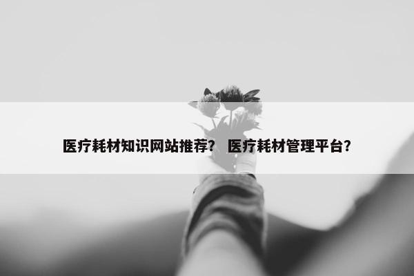 医疗耗材知识网站推荐？ 医疗耗材管理平台？