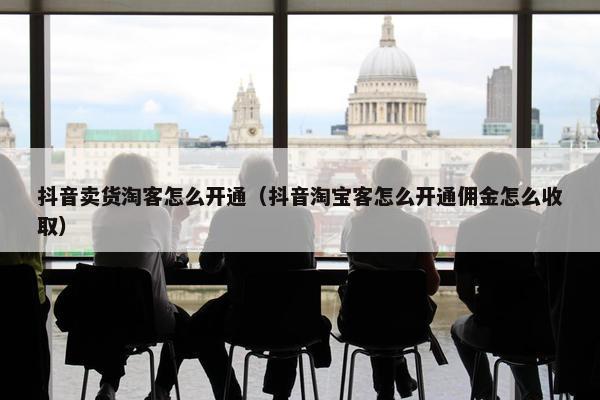 抖音卖货淘客怎么开通（抖音淘宝客怎么开通佣金怎么收取）