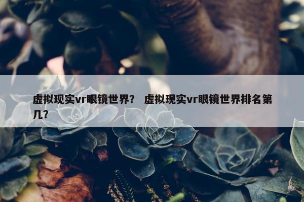 虚拟现实vr眼镜世界？ 虚拟现实vr眼镜世界排名第几？