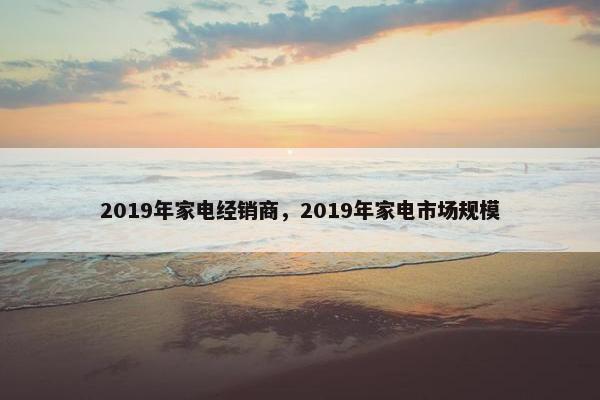 2019年家电经销商，2019年家电市场规模