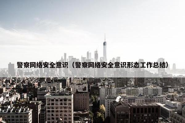 警察网络安全意识（警察网络安全意识形态工作总结）