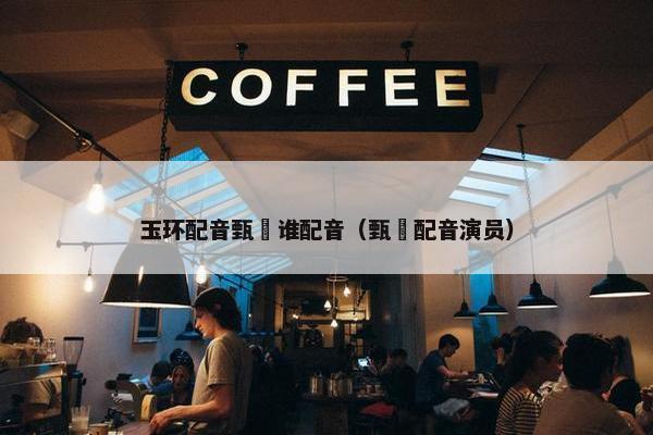 玉环配音甄嬛谁配音（甄嬛配音演员）