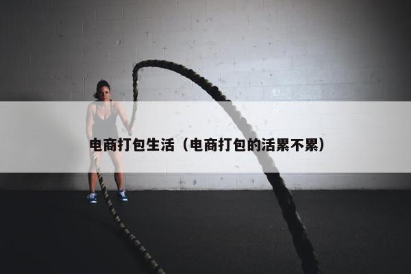 电商打包生活（电商打包的活累不累）