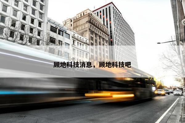 顾地科技消息，顾地科技吧