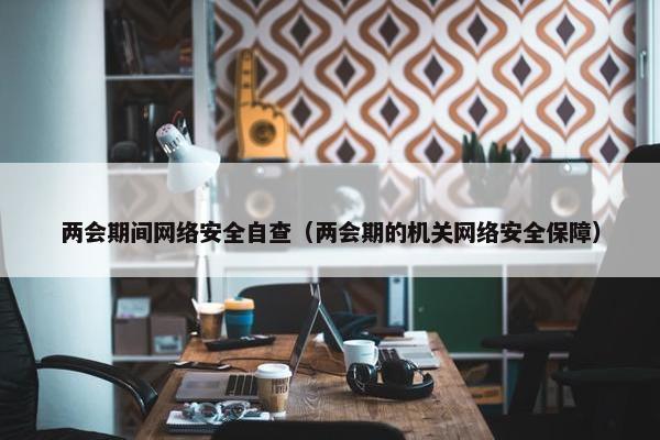 两会期间网络安全自查（两会期的机关网络安全保障）
