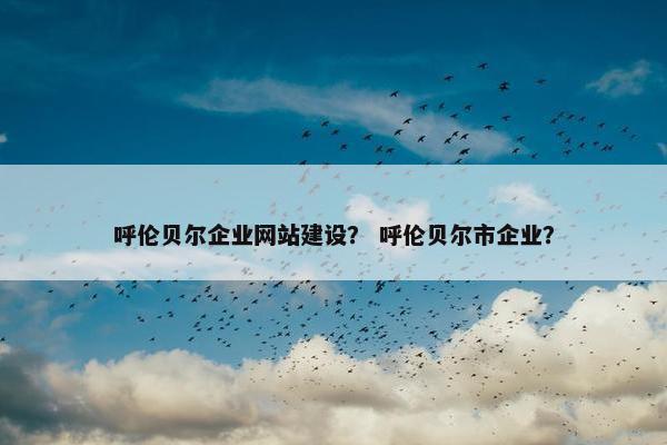 呼伦贝尔企业网站建设？ 呼伦贝尔市企业？