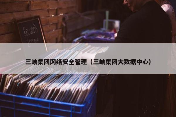 三峡集团网络安全管理（三峡集团大数据中心）