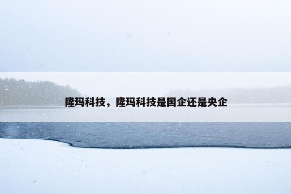 隆玛科技，隆玛科技是国企还是央企
