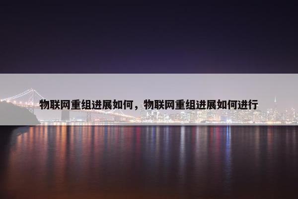 物联网重组进展如何，物联网重组进展如何进行
