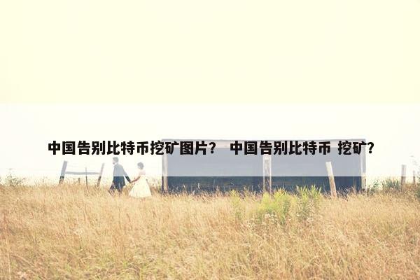中国告别比特币挖矿图片？ 中国告别比特币 挖矿？