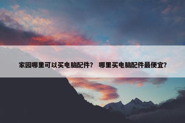家园哪里可以买电脑配件？ 哪里买电脑配件最便宜？