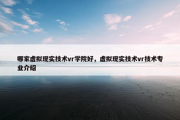 哪家虚拟现实技术vr学院好，虚拟现实技术vr技术专业介绍