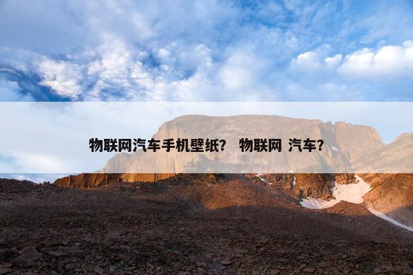 物联网汽车手机壁纸？ 物联网 汽车？