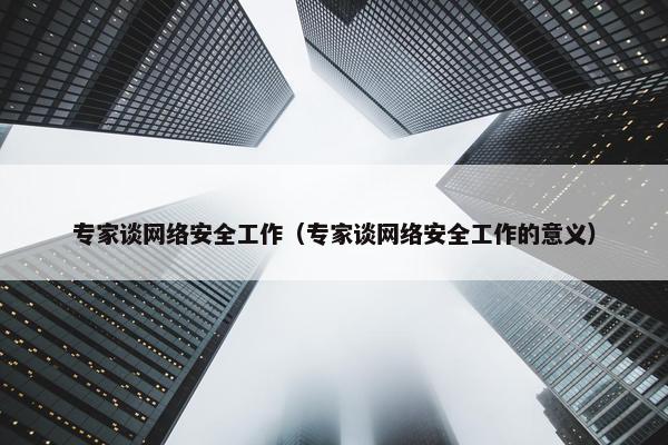 专家谈网络安全工作（专家谈网络安全工作的意义）