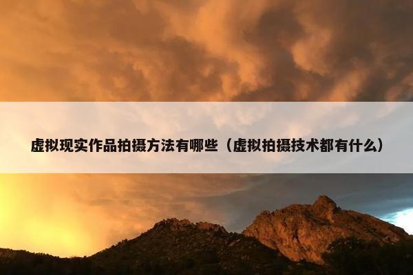 虚拟现实作品拍摄方法有哪些（虚拟拍摄技术都有什么）