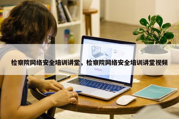 检察院网络安全培训讲堂，检察院网络安全培训讲堂视频