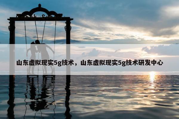 山东虚拟现实5g技术，山东虚拟现实5g技术研发中心