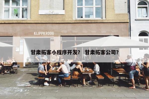 甘肃拓客小程序开发？ 甘肃拓客公司？