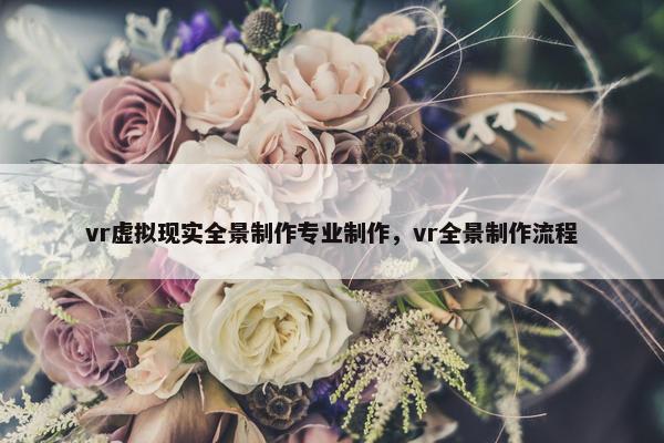 vr虚拟现实全景制作专业制作，vr全景制作流程