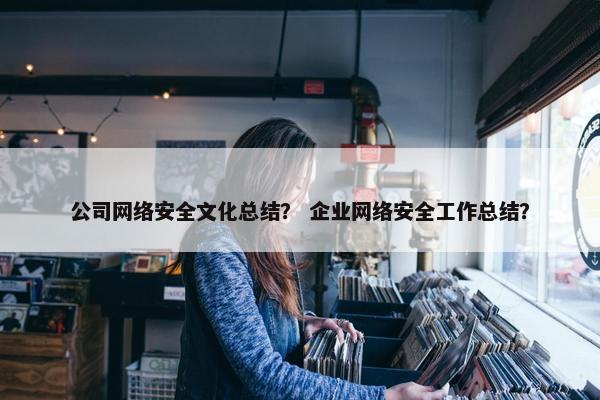 公司网络安全文化总结？ 企业网络安全工作总结？