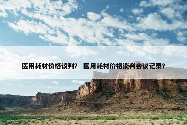 医用耗材价格谈判？ 医用耗材价格谈判会议记录？
