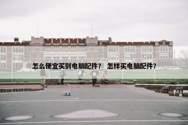 怎么便宜买到电脑配件？ 怎样买电脑配件？