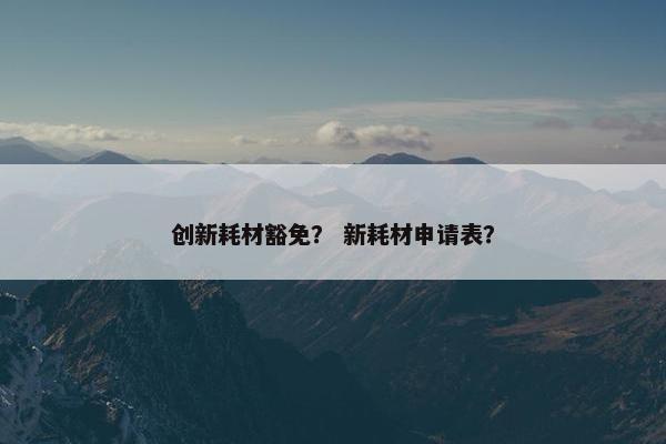 创新耗材豁免？ 新耗材申请表？