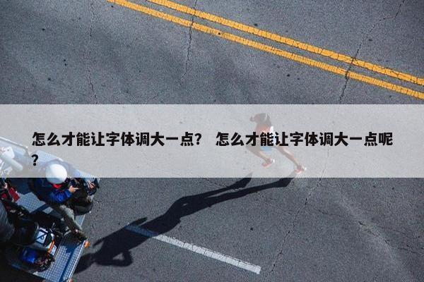 怎么才能让字体调大一点？ 怎么才能让字体调大一点呢？