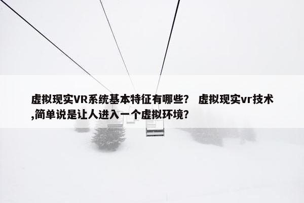 虚拟现实VR系统基本特征有哪些？ 虚拟现实vr技术,简单说是让人进入一个虚拟环境？