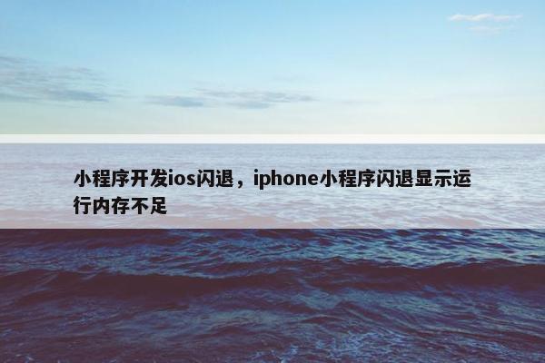 小程序开发ios闪退，iphone小程序闪退显示运行内存不足