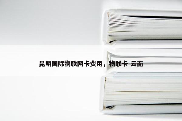 昆明国际物联网卡费用，物联卡 云南