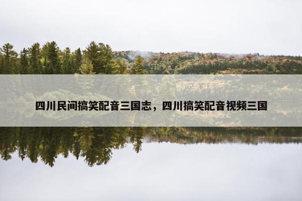 四川民间搞笑配音三国志，四川搞笑配音视频三国